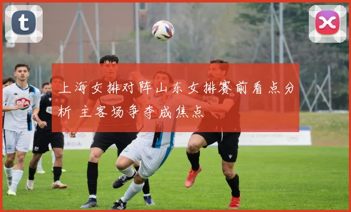 上海女排对阵山东女排赛前看点分析 主客场争夺成焦点