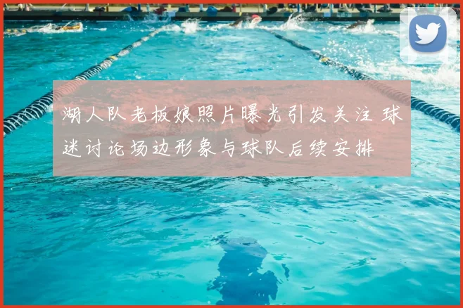湖人队老板娘照片曝光引发关注 球迷讨论场边形象与球队后续安排