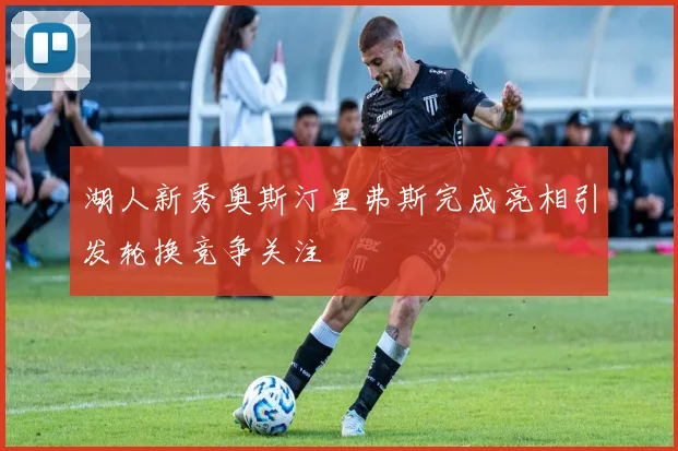 湖人新秀奥斯汀里弗斯完成亮相引发轮换竞争关注