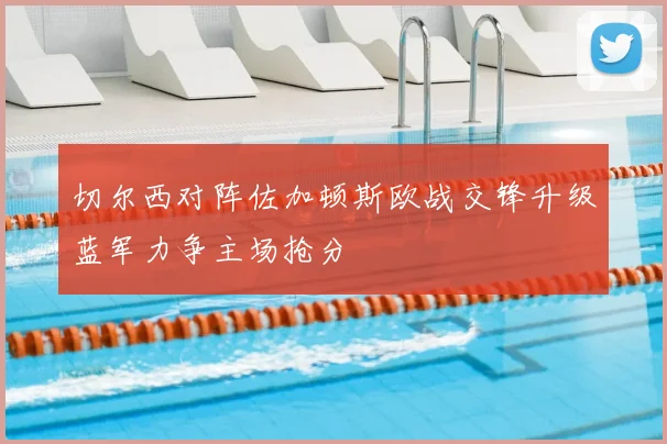 切尔西对阵佐加顿斯欧战交锋升级蓝军力争主场抢分