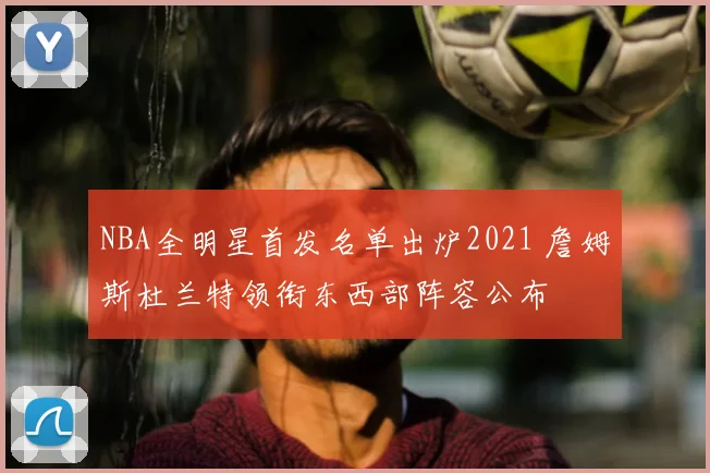 NBA全明星首发名单出炉2021 詹姆斯杜兰特领衔东西部阵容公布