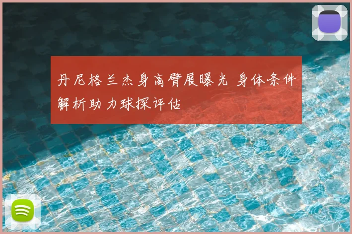 丹尼格兰杰身高臂展曝光 身体条件解析助力球探评估