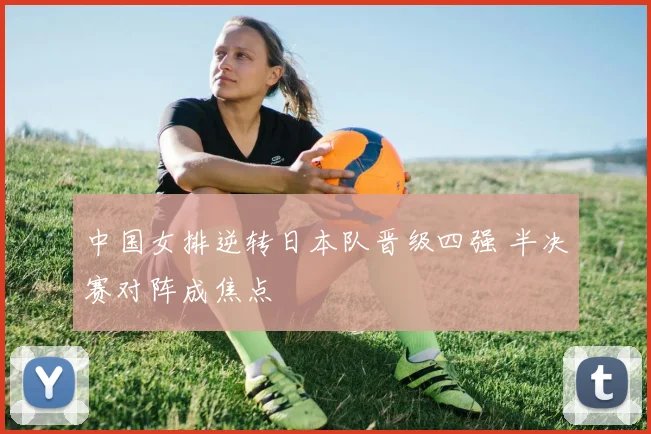 中国女排逆转日本队晋级四强 半决赛对阵成焦点