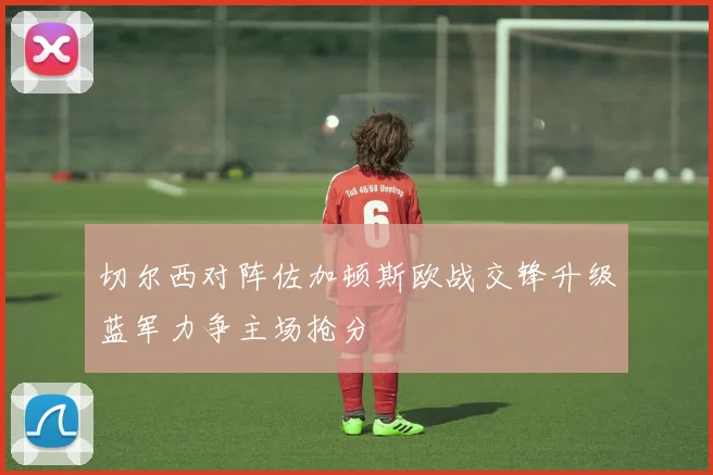 切尔西对阵佐加顿斯欧战交锋升级蓝军力争主场抢分