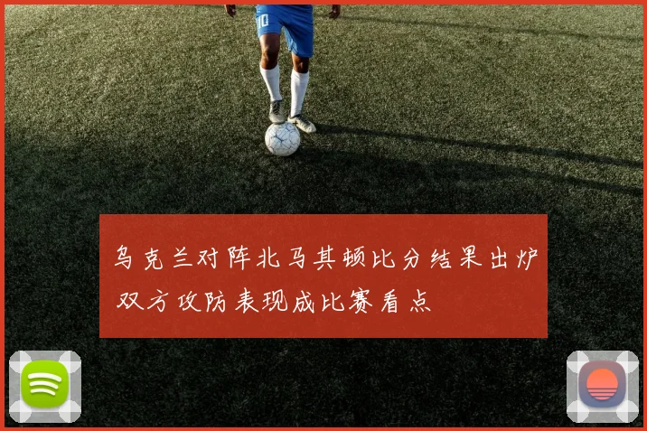 乌克兰对阵北马其顿比分结果出炉 双方攻防表现成比赛看点