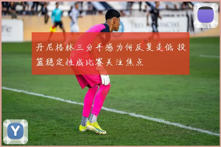 丹尼格林三分手感为何反复走低 投篮稳定性成比赛关注焦点