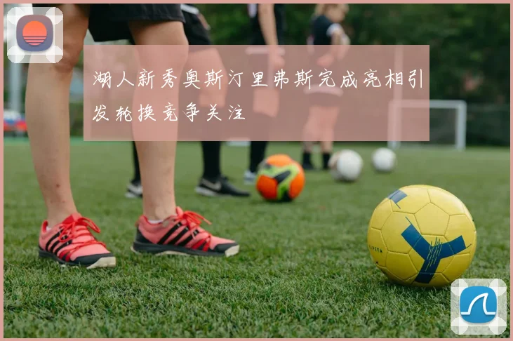 湖人新秀奥斯汀里弗斯完成亮相引发轮换竞争关注