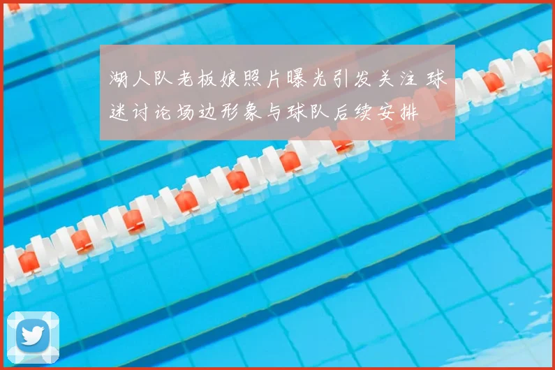 湖人队老板娘照片曝光引发关注 球迷讨论场边形象与球队后续安排