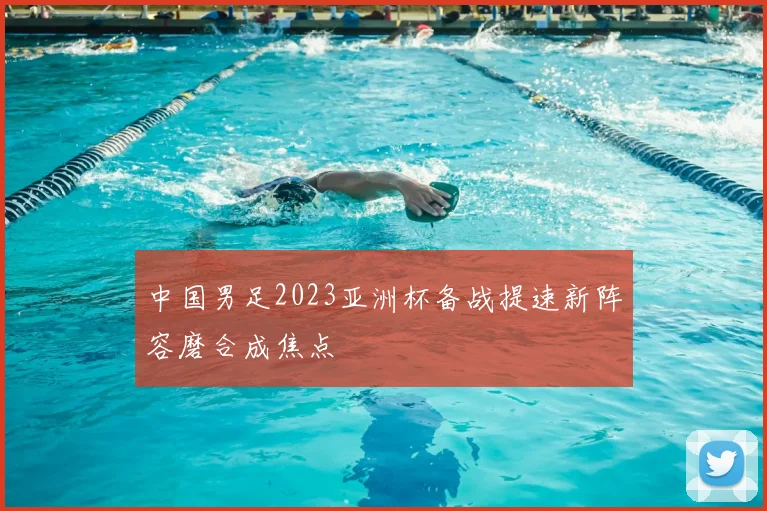 中国男足2023亚洲杯备战提速新阵容磨合成焦点