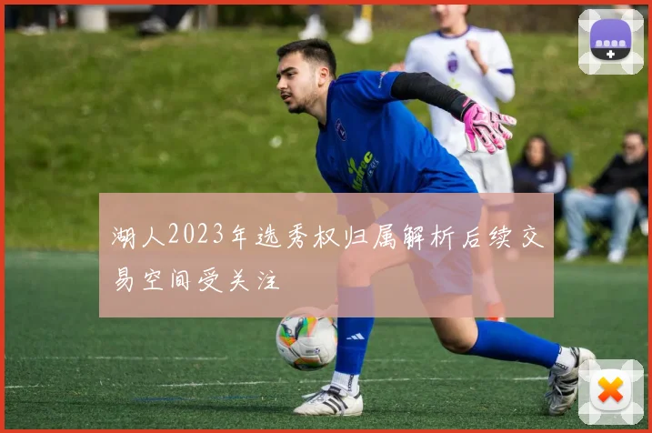 湖人2023年选秀权归属解析后续交易空间受关注