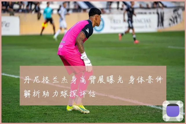 丹尼格兰杰身高臂展曝光 身体条件解析助力球探评估