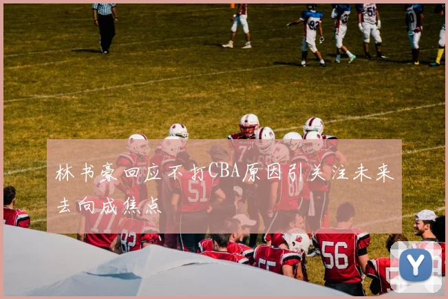 林书豪回应不打CBA原因引关注未来去向成焦点