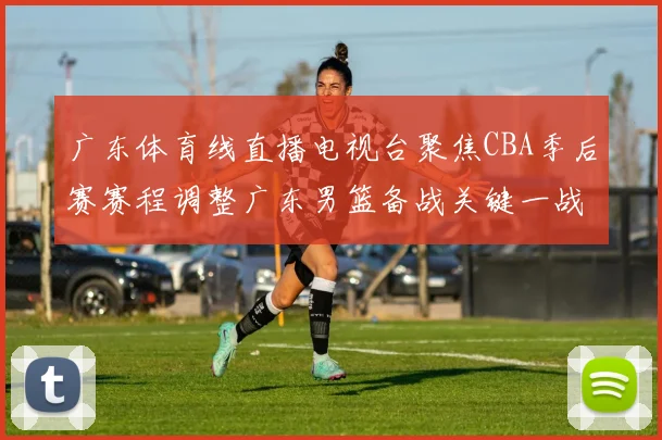 广东体育线直播电视台聚焦CBA季后赛赛程调整广东男篮备战关键一战