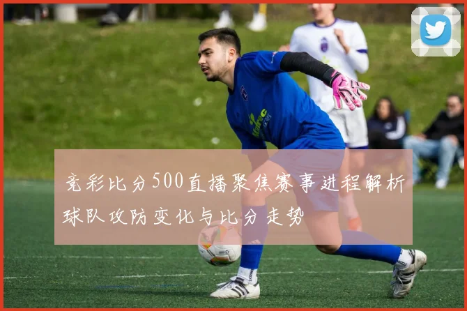 竞彩比分500直播聚焦赛事进程解析球队攻防变化与比分走势