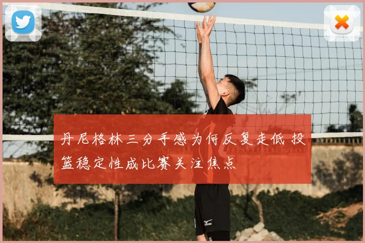 丹尼格林三分手感为何反复走低 投篮稳定性成比赛关注焦点
