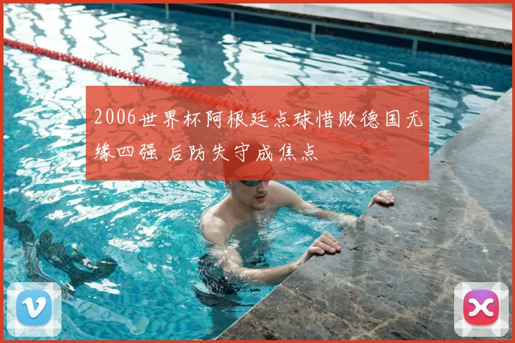 2006世界杯阿根廷点球惜败德国无缘四强 后防失守成焦点