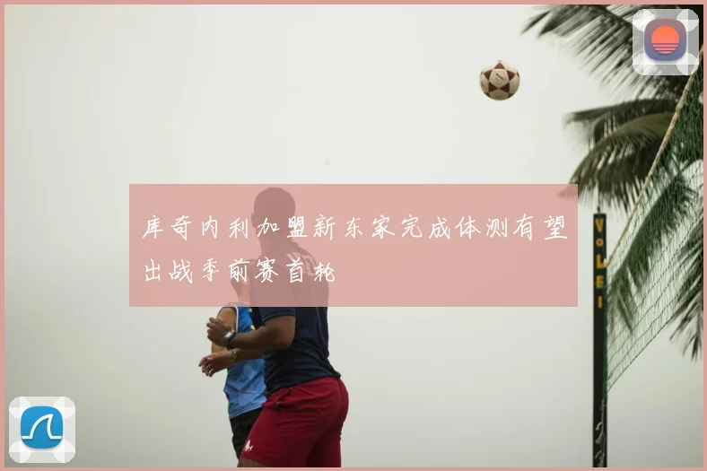 库奇内利加盟新东家完成体测有望出战季前赛首轮