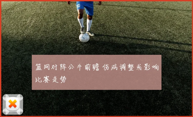篮网对阵公牛前瞻 伤病调整或影响比赛走势
