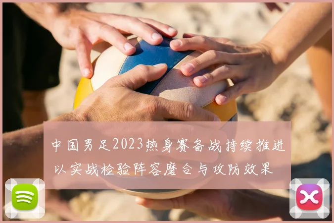 中国男足2023热身赛备战持续推进 以实战检验阵容磨合与攻防效果