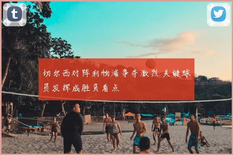 切尔西对阵利物浦争夺激烈 关键球员发挥成胜负看点