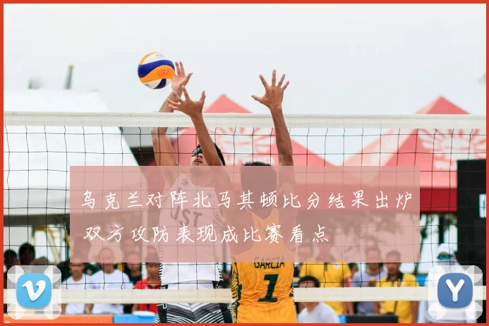 乌克兰对阵北马其顿比分结果出炉 双方攻防表现成比赛看点