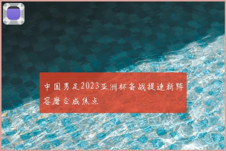 中国男足2023亚洲杯备战提速新阵容磨合成焦点