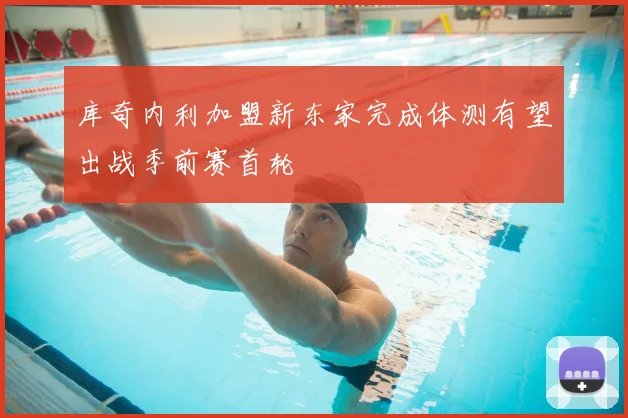 库奇内利加盟新东家完成体测有望出战季前赛首轮