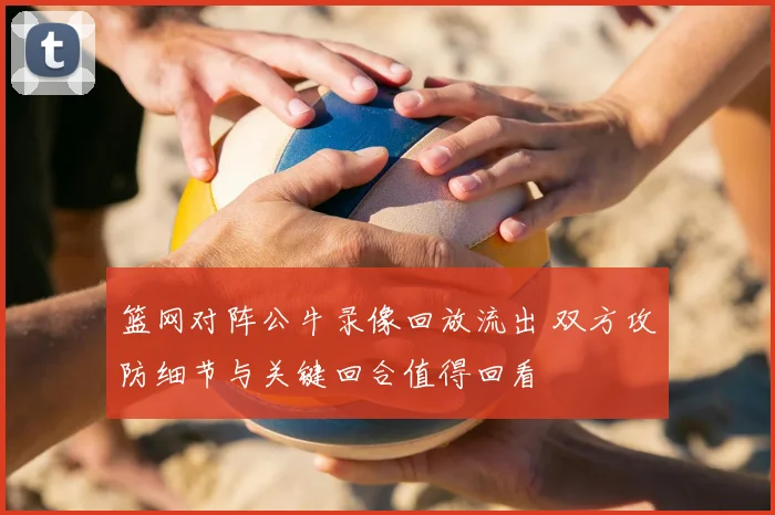 篮网对阵公牛录像回放流出 双方攻防细节与关键回合值得回看