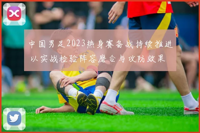 中国男足2023热身赛备战持续推进 以实战检验阵容磨合与攻防效果