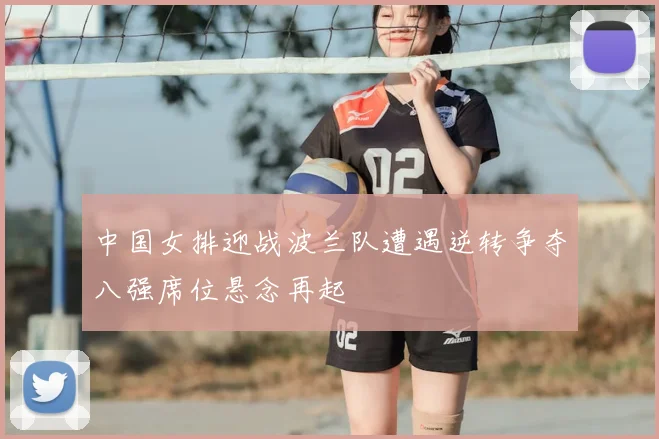 中国女排迎战波兰队遭遇逆转争夺八强席位悬念再起