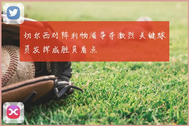 切尔西对阵利物浦争夺激烈 关键球员发挥成胜负看点